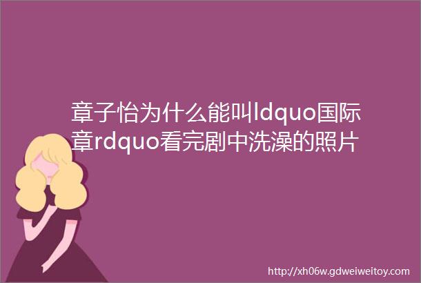 章子怡为什么能叫ldquo国际章rdquo看完剧中洗澡的照片就知道