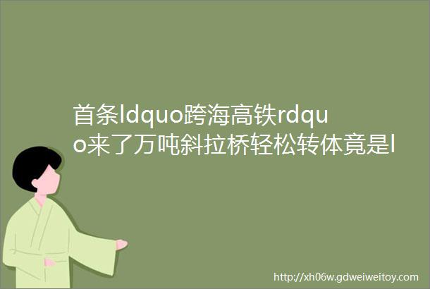 首条ldquo跨海高铁rdquo来了万吨斜拉桥轻松转体竟是ldquo四两拨千斤rdquo